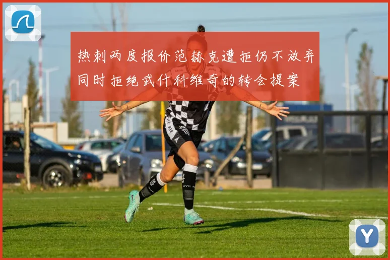热刺两度报价范赫克遭拒仍不放弃同时拒绝武什科维奇的转会提案