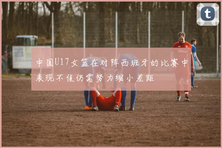 中国U17女篮在对阵西班牙的比赛中表现不佳仍需努力缩小差距
