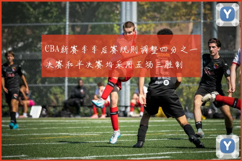 CBA新赛季季后赛规则调整四分之一决赛和半决赛均采用五场三胜制