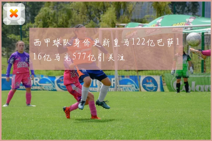 西甲球队身价更新皇马122亿巴萨116亿马竞577亿引关注