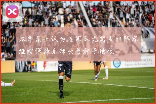 本华莱士认为活塞队无需重组阵容继续保持东部头号种子地位