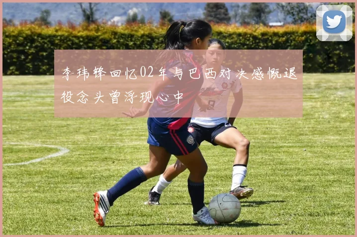 李玮锋回忆02年与巴西对决感慨退役念头曾浮现心中