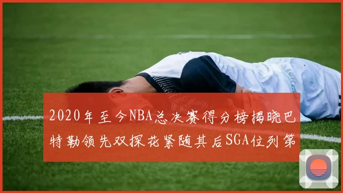 2020年至今NBA总决赛得分榜揭晓巴特勒领先双探花紧随其后SGA位列第四
