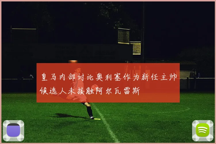 皇马内部讨论奥利塞作为新任主帅候选人未接触阿尔瓦雷斯