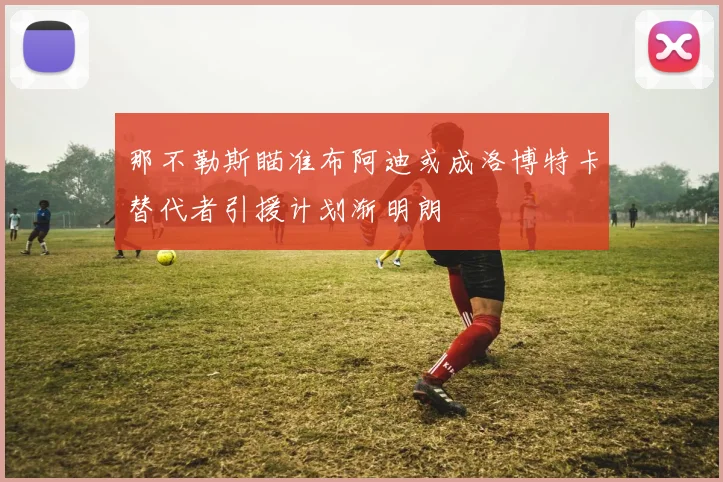 那不勒斯瞄准布阿迪或成洛博特卡替代者引援计划渐明朗