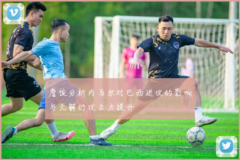 詹俊分析内马尔对巴西进攻的影响与无解的攻击力提升