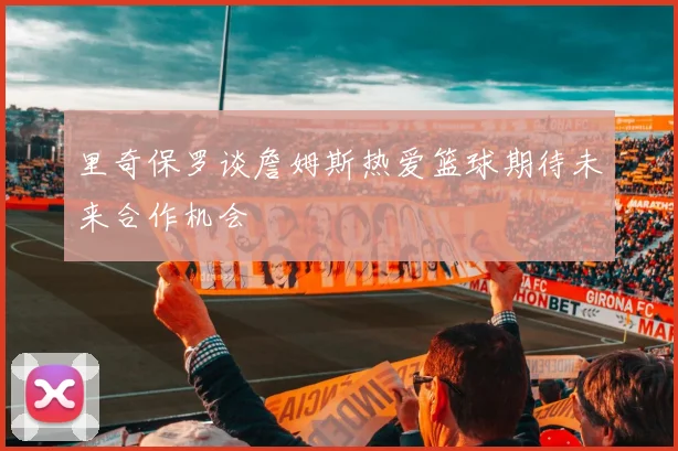 里奇保罗谈詹姆斯热爱篮球期待未来合作机会