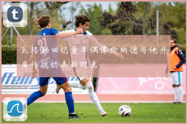 瓦格勒回忆童年偶像伦纳德与他并肩作战的美好时光