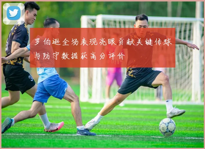 罗伯逊全场表现亮眼贡献关键传球与防守数据获高分评价