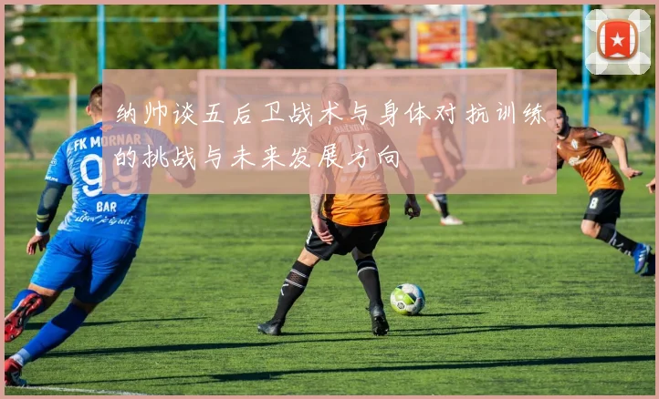 纳帅谈五后卫战术与身体对抗训练的挑战与未来发展方向