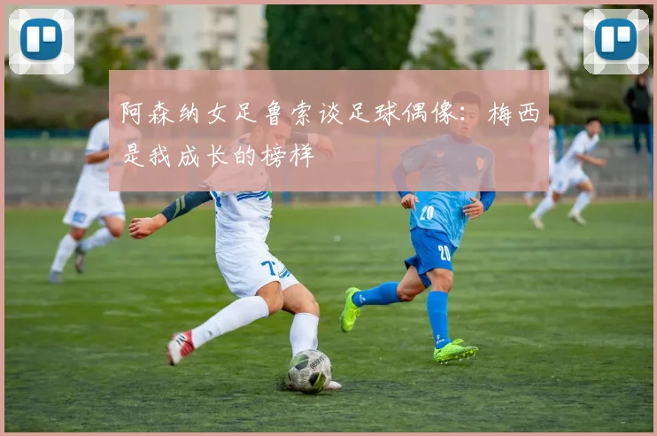 阿森纳女足鲁索谈足球偶像：梅西是我成长的榜样