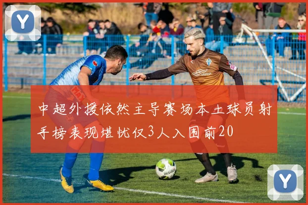 中超外援依然主导赛场本土球员射手榜表现堪忧仅3人入围前20