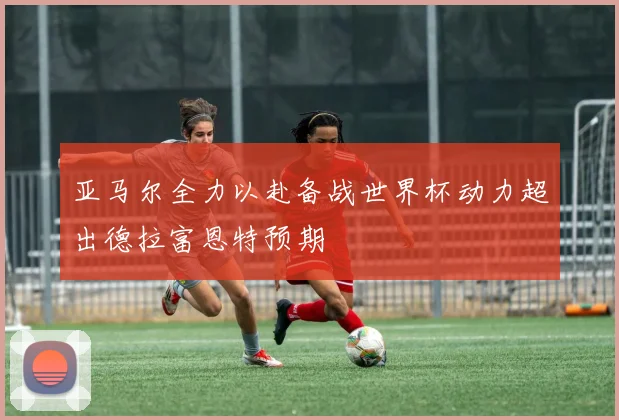 亚马尔全力以赴备战世界杯动力超出德拉富恩特预期
