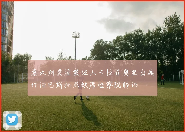 意大利卖淫案证人卡拉菲奥里出庭作证巴斯托尼缺席检察院聆讯