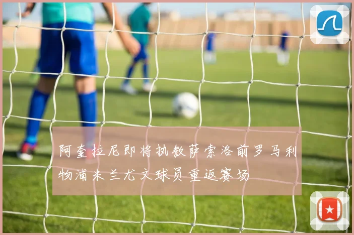 阿奎拉尼即将执教萨索洛前罗马利物浦米兰尤文球员重返赛场