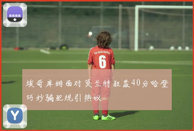 埃奇库姆面对莫兰特狂轰40分哈登巧妙骗犯规引热议