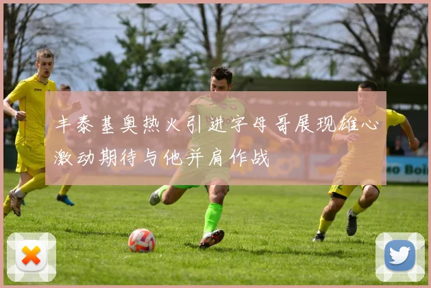 丰泰基奥热火引进字母哥展现雄心激动期待与他并肩作战