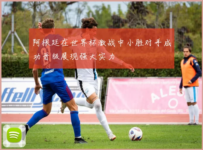 阿根廷在世界杯激战中小胜对手成功晋级展现强大实力