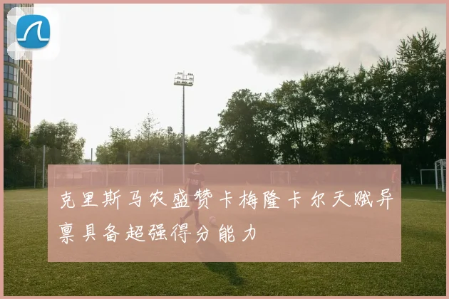 克里斯马农盛赞卡梅隆卡尔天赋异禀具备超强得分能力