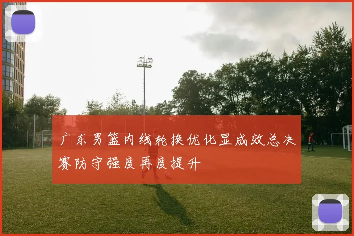 广东男篮内线轮换优化显成效总决赛防守强度再度提升